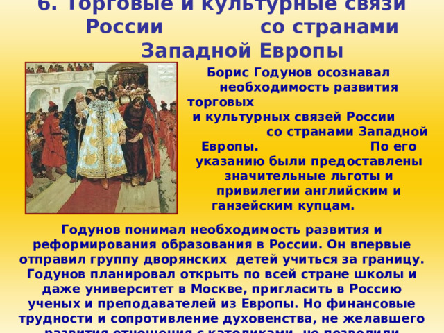 6. Торговые и культурные связи России со странами Западной Европы Борис Годунов осознавал необходимость развития торговых и культурных связей России со странами Западной Европы. По его указанию были предоставлены значительные льготы и привилегии английским и ганзейским купцам. Годунов понимал необходимость развития и реформирования образования в России. Он впервые отправил группу дворянских детей учиться за границу. Годунов планировал открыть по всей стране школы и даже университет в Москве, пригласить в Россию ученых и преподавателей из Европы. Но финансовые трудности и сопротивление духовенства, не желавшего развития отношения с католиками, не позволили осуществить эти планы. 