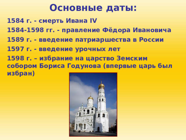 Основные даты: 1584 г. - смерть Ивана IV 1584-1598 гг. - правление Фёдора Ивановича 1589 г. - введение патриаршества в России 1597 г. - введение урочных лет 1598 г. – избрание на царство Земским собором Бориса Годунова (впервые царь был избран) 