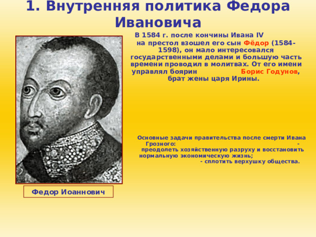 1. Внутренняя политика Федора Ивановича  В 1584 г. после кончины Ивана IV на престол взошел его сын Фёдор (1584-1598), он мало интересовался государственными делами и большую часть времени проводил в молитвах. От его имени управлял боярин Борис Годунов , брат жены царя Ирины.  Основные задачи правительства после смерти Ивана Грозного: - преодолеть хозяйственную разруху и восстановить нормальную экономическую жизнь; - сплотить верхушку общества. Федор Иоаннович 