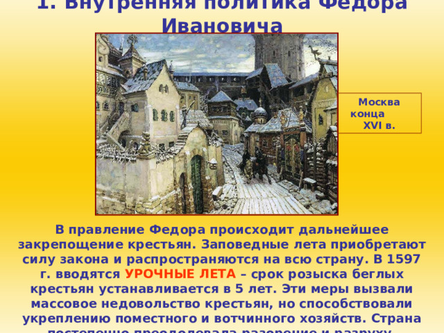 1. Внутренняя политика Федора Ивановича Москва конца XVI в. В правление Федора происходит дальнейшее закрепощение крестьян. Заповедные лета приобретают силу закона и распространяются на всю страну. В 1597 г. вводятся УРОЧНЫЕ ЛЕТА – срок розыска беглых крестьян устанавливается в 5 лет. Эти меры вызвали массовое недовольство крестьян, но способствовали укреплению поместного и вотчинного хозяйств. Страна постепенно преодолевала разорение и разруху. 