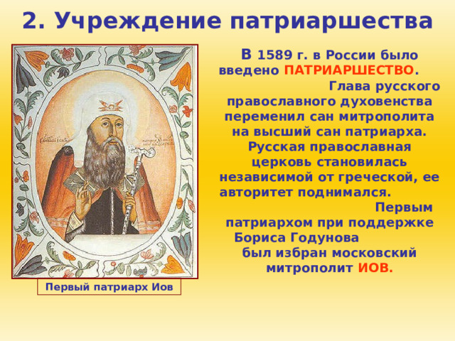 2. Учреждение патриаршества В 1589 г. в России было введено ПАТРИАРШЕСТВО . Глава русского православного духовенства переменил сан митрополита на высший сан патриарха. Русская православная церковь становилась независимой от греческой, ее авторитет поднимался. Первым патриархом при поддержке Бориса Годунова был избран московский митрополит ИОВ. Первый патриарх Иов 