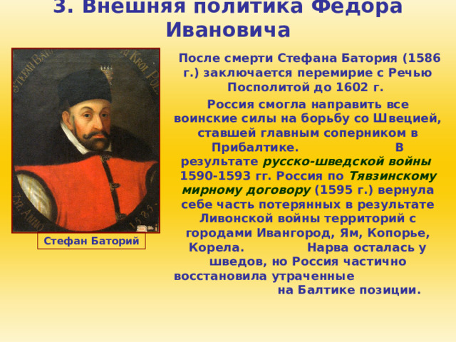 3. Внешняя политика Федора Ивановича  После смерти Стефана Батория (1586 г.) заключается перемирие с Речью Посполитой до 1602 г.  Россия смогла направить все воинские силы на борьбу со Швецией, ставшей главным соперником в Прибалтике. В результате русско-шведской войны 1590-1593 гг. Россия по Тявзинскому мирному договору (1595 г.) вернула себе часть потерянных в результате Ливонской войны территорий с городами Ивангород, Ям, Копорье, Корела. Нарва осталась у шведов, но Россия частично восстановила утраченные на Балтике позиции. Стефан Баторий 