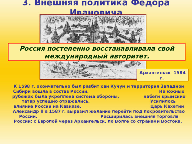 3. Внешняя политика Федора Ивановича Россия постепенно восстанавливала свой международный авторитет. Архангельск 1584 г.  К 1598 г. окончательно был разбит хан Кучум и территория Западной Сибири вошла в состав России. На южных рубежах была укреплена система обороны, набеги крымских татар успешно отражались. Усилилось влияние России на Кавказе. Царь Кахетии Александр II в 1587 г. выразил желание перейти под покровительство России. Расширилась внешняя торговля России: с Европой через Архангельск, по Волге со странами Востока. 