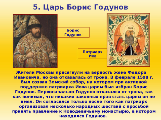 5. Царь Борис Годунов Борис Годунов Патриарх Иов Жители Москвы присягнули на верность жене Федора Ивановича, но она отказалась от трона. В феврале 1598 г. был созван Земский собор, на котором при активной поддержке патриарха Иова царем был избран Борис Годунов. Первоначально Годунов отказался от трона, так как понимал, что никаких законных прав стать царем он не имел. Он согласился только после того как патриарх организовал несколько народных шествий с просьбой принять правление к Новодевичьему монастырю, в котором находился Годунов. 