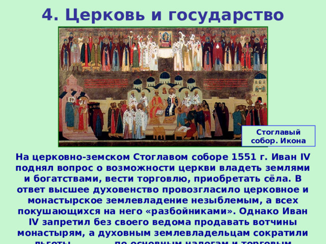 4. Церковь и государство Стоглавый собор. Икона На церковно-земском Стоглавом соборе 1551 г. Иван IV поднял вопрос о возможности церкви владеть землями и богатствами, вести торговлю, приобретать сёла. В ответ высшее духовенство провозгласило церковное и монастырское землевладение незыблемым, а всех покушающихся на него «разбойниками». Однако Иван IV запретил без своего ведома продавать вотчины монастырям, а духовным землевладельцам сократили льготы по основным налогам и торговым пошлинам. 