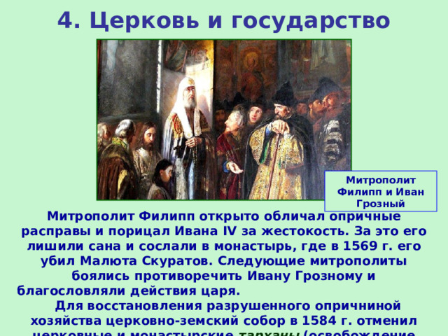 4. Церковь и государство Митрополит Филипп и Иван Грозный Митрополит Филипп открыто обличал опричные расправы и порицал Ивана IV за жестокость. За это его лишили сана и сослали в монастырь, где в 1569 г. его убил Малюта Скуратов. Следующие митрополиты боялись противоречить Ивану Грозному и благословляли действия царя. Для восстановления разрушенного опричниной хозяйства церковно-земский собор в 1584 г. отменил церковные и монастырские тарханы (освобождение вотчин от всех налогов) 