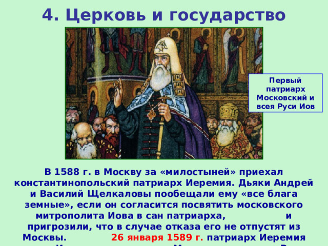 4. Церковь и государство Первый патриарх Московский и всея Руси Иов В 1588 г. в Москву за «милостыней» приехал константинопольский патриарх Иеремия. Дьяки Андрей и Василий Щелкаловы пообещали ему «все блага земные», если он согласится посвятить московского митрополита Иова в сан патриарха, и пригрозили, что в случае отказа его не отпустят из Москвы. 26 января 1589 г. патриарх Иеремия возвел Иова в сан патриарха Московского и всея Руси. 