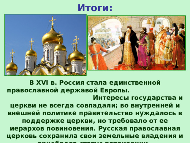 Итоги: В XVI в. Россия стала единственной православной державой Европы. Интересы государства и церкви не всегда совпадали; во внутренней и внешней политике правительство нуждалось в поддержке церкви, но требовало от ее иерархов повиновения. Русская православная церковь сохранила свои земельные владения и приобрела статус патриархии. 
