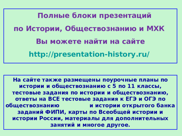  Полные блоки презентаций по Истории, Обществознанию и МХК Вы можете найти на сайте http://presentation-history.ru/  На сайте также размещены  поурочные планы по истории и обществознанию с 5 по 11 классы, тестовые задания по истории и обществознанию, ответы на ВСЕ тестовые задания к ЕГЭ и ОГЭ по обществознанию  и истории открытого банка заданий ФИПИ, карты по Всеобщей истории и истории России, материалы для дополнительных занятий и многое другое. 