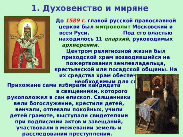 1. Духовенство и миряне До 1589 г. главой русской православной церкви был митрополит Московский и всея Руси. Под его властью находилось 11 епархий , руководимых архиереями . Центром религиозной жизни был приходской храм возводившийся на пожертвования землевладельца, крестьянской или посадской общины. На их средства храм обеспечивался всем необходимым для службы. Прихожане сами избирали кандидата в священники, которого рукоположил в сан епископ. Священники вели богослужение, крестили детей, венчали, отпевали покойных, учили детей грамоте, выступали свидетелями при подписании актов и завещаний, участвовали в межевании земель и расследовании преступлений. 