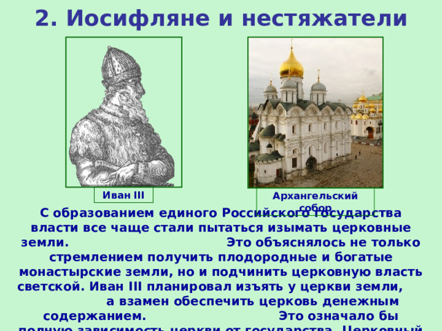 2. Иосифляне и нестяжатели Иван III Архангельский собор С образованием единого Российского государства власти все чаще стали пытаться изымать церковные земли. Это объяснялось не только стремлением получить плодородные и богатые монастырские земли, но и подчинить церковную власть светской. Иван III планировал изъять у церкви земли, а взамен обеспечить церковь денежным содержанием. Это означало бы полную зависимость церкви от государства. Церковный собор 1503 г. выступил против этих планов. 