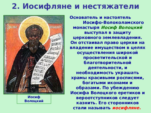 2. Иосифляне и нестяжатели Основатель и настоятель Иосифо-Волоколамского монастыря Иосиф Волоцкий выступал в защиту церковного землевладения. Он отстаивал право церкви на владение имуществом в целях осуществления широкой просветительской и благотворительной деятельности, и необходимость украшать храмы красивыми росписями, богатыми иконами и образами. По убеждению Иосифа Волоцкого еретиков и вероотступников следует казнить. Его сторонников стали называть иосифляне. Иосиф Волоцкий 