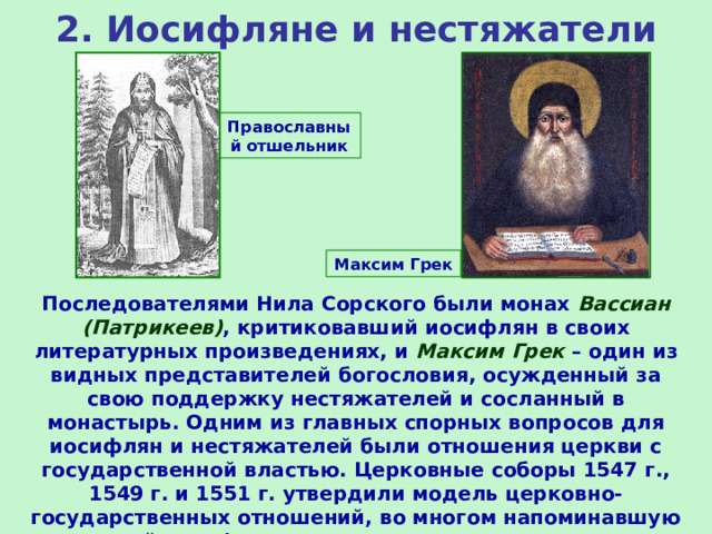 2. Иосифляне и нестяжатели Православный отшельник Максим Грек Последователями Нила Сорского были монах Вассиан (Патрикеев) , критиковавший иосифлян в своих литературных произведениях, и Максим Грек – один из видных представителей богословия, осужденный за свою поддержку нестяжателей и сосланный в монастырь. Одним из главных спорных вопросов для иосифлян и нестяжателей были отношения церкви с государственной властью. Церковные соборы 1547 г., 1549 г. и 1551 г. утвердили модель церковно-государственных отношений, во многом напоминавшую византийскую (значительная зависимость церкви от государства). 