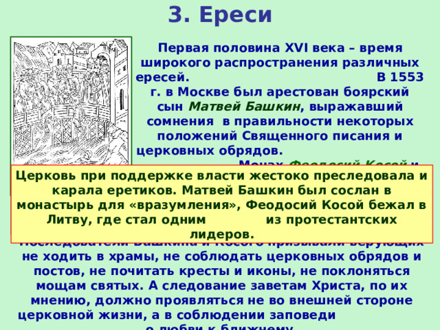 3. Ереси Первая половина XVI века – время широкого распространения различных ересей. В 1553 г. в Москве был арестован боярский сын Матвей Башкин , выражавший сомнения в правильности некоторых положений Священного писания и церковных обрядов. Монах Феодосий Косой и его сторонники не признавали Святой Троицы, называли Иисуса Христа не сыном божьим, а основателем религиозного общества. Церковь при поддержке власти жестоко преследовала и карала еретиков. Матвей Башкин был сослан в монастырь для «вразумления», Феодосий Косой бежал в Литву, где стал одним из протестантских лидеров. Расправа с еретиками Последователи Башкина и Косого призывали верующих не ходить в храмы, не соблюдать церковных обрядов и постов, не почитать кресты и иконы, не поклоняться мощам святых. А следование заветам Христа, по их мнению, должно проявляться не во внешней стороне церковной жизни, а в соблюдении заповеди о любви к ближнему. 