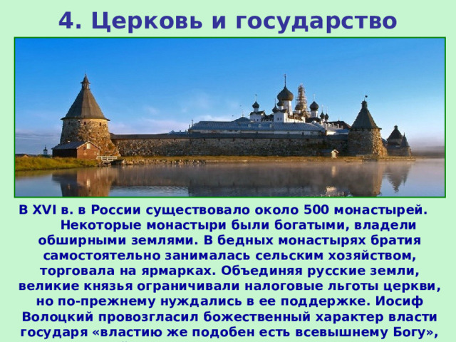 4. Церковь и государство В XVI в. в России существовало около 500 монастырей. Некоторые монастыри были богатыми, владели обширными землями. В бедных монастырях братия самостоятельно занималась сельским хозяйством, торговала на ярмарках. Объединяя русские земли, великие князья ограничивали налоговые льготы церкви, но по-прежнему нуждались в ее поддержке. Иосиф Волоцкий провозгласил божественный характер власти государя «властию же подобен есть всевышнему Богу», он высший судья в церковных и светских делах. 