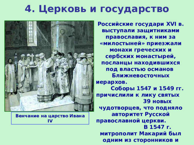 4. Церковь и государство Российские государи XVI в. выступали защитниками православия, к ним за «милостыней» приезжали монахи греческих и сербских монастырей, посланцы находившихся под властью османов Ближневосточных иерархов. Соборы 1547 и 1549 гг. причислили к лику святых 39 новых чудотворцев, что подняло авторитет Русской православной церкви. В 1547 г. митрополит Макарий был одним из сторонников и организаторов венчания Ивана IV на царство и возложил на его голову шапку Мономаха. Венчание на царство Ивана IV 