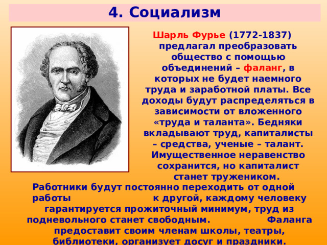 4. Социализм Шарль Фурье (1772-1837) предлагал преобразовать общество с помощью объединений – фаланг , в которых не будет наемного труда и заработной платы. Все доходы будут распределяться в зависимости от вложенного «труда и таланта». Бедняки вкладывают труд, капиталисты – средства, ученые – талант. Имущественное неравенство сохранится, но капиталист станет тружеником. Работники будут постоянно переходить от одной работы к другой, каждому человеку гарантируется прожиточный минимум, труд из подневольного станет свободным. Фаланга предоставит своим членам школы, театры, библиотеки, организует досуг и праздники. 