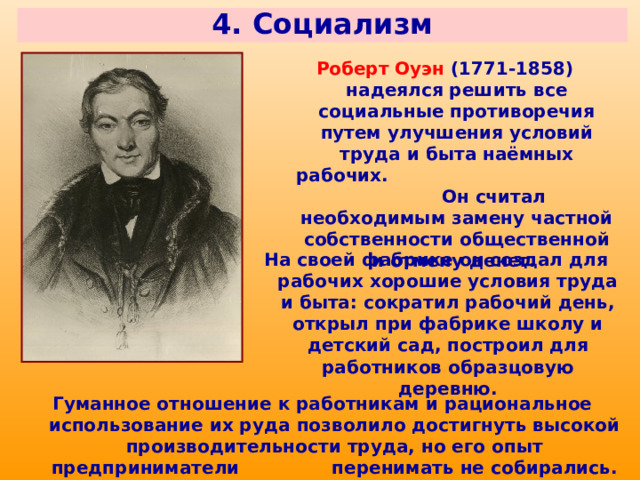 4. Социализм Роберт Оуэн (1771-1858) надеялся решить все социальные противоречия путем улучшения условий труда и быта наёмных рабочих. Он считал необходимым замену частной собственности общественной и отмену денег. На своей фабрике он создал для рабочих хорошие условия труда и быта: сократил рабочий день, открыл при фабрике школу и детский сад, построил для работников образцовую деревню. Гуманное отношение к работникам и рациональное использование их руда позволило достигнуть высокой производительности труда, но его опыт предприниматели перенимать не собирались. 