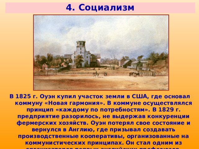 4. Социализм В 1825 г. Оуэн купил участок земли в США, где основал коммуну «Новая гармония». В коммуне осуществлялся принцип «каждому по потребностям». В 1829 г. предприятие разорилось, не выдержав конкуренции фермерских хозяйств. Оуэн потерял свое состояние и вернулся в Англию, где призывал создавать производственные кооперативы, организованные на коммунистических принципах. Он стал одним из организаторов первых английских профсоюзов. 