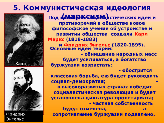 5. Коммунистическая идеология (марксизм) Под влиянием социалистических идей и противоречий в обществе новое философское учение об устройстве и развитии общества создали Карл Маркс (1818-1883) и Фридрих Энгельс (1820-1895). Основные идеи теории: - обнищание народных масс будет усиливаться, а богатство буржуазии возрастать; - обострится классовая борьба, ею будет руководить социал-демократия; - в высокоразвитых странах победит социалистическая революция и будет установлена диктатура пролетариата; - частная собственность будут отменена, а сопротивление буржуазии подавлено. Карл Маркс Фридрих Энгельс 