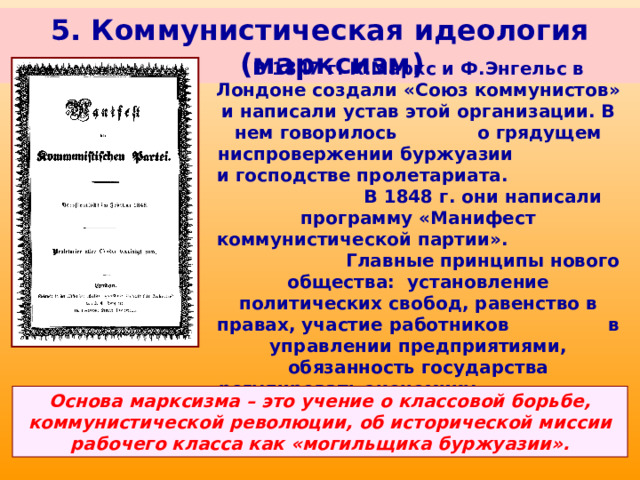 5. Коммунистическая идеология (марксизм) В 1847 г. К.Маркс и Ф.Энгельс в Лондоне создали «Союз коммунистов» и написали устав этой организации. В нем говорилось о грядущем ниспровержении буржуазии и господстве пролетариата. В 1848 г. они написали программу «Манифест коммунистической партии». Главные принципы нового общества: установление политических свобод, равенство в правах, участие работников в управлении предприятиями, обязанность государства регулировать экономику с целью обеспечения социальных прав всех граждан. Карл Маркс Основа марксизма – это учение о классовой борьбе, коммунистической революции, об исторической миссии рабочего класса как «могильщика буржуазии». 