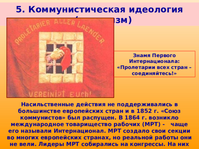 5. Коммунистическая идеология (марксизм) Знамя Первого Интернационала: «Пролетарии всех стран – соединяйтесь!» Насильственные действия не поддерживались в большинстве европейских стран и в 1852 г. «Союз коммунистов» был распущен. В 1864 г. возникло международное товарищество рабочих (МРТ) - чаще его называли Интернационал. МРТ создало свои секции во многих европейских странах, но реальной работы они не вели. Лидеры МРТ собирались на конгрессы. На них часто возникали споры между марксистами и сторонниками других направлений. 
