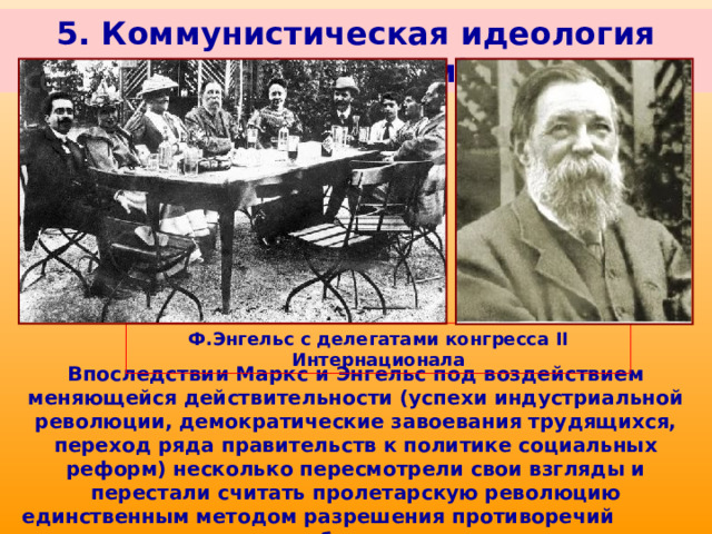 5. Коммунистическая идеология (марксизм) Ф.Энгельс с делегатами конгресса II Интернационала Впоследствии Маркс и Энгельс под воздействием меняющейся действительности (успехи индустриальной революции, демократические завоевания трудящихся, переход ряда правительств к политике социальных реформ) несколько пересмотрели свои взгляды и перестали считать пролетарскую революцию единственным методом разрешения противоречий в обществе. 