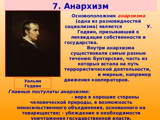 7. Анархизм Основоположник анархизма (одна из разновидностей социализма) является У. Годвин, призывавший к ликвидации собственности и государства. Внутри анархизма существовали самые разные течения: бунтарские, часть из которых встала на путь террористической деятельности, и мирные, например движения кооператоров. Уильям Годвин Главные постулаты анархизма: - вера в хорошие стороны человеческой природы, в возможность ненасильственного объединения, основанного на товариществе; - убеждение в необходимости уничтожения государственной власти, осуществляющей насилие над личностью. 