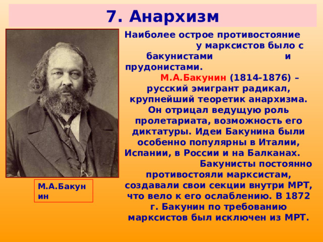7. Анархизм Наиболее острое противостояние у марксистов было с бакунистами и прудонистами. М.А.Бакунин (1814-1876) – русский эмигрант радикал, крупнейший теоретик анархизма. Он отрицал ведущую роль пролетариата, возможность его диктатуры. Идеи Бакунина были особенно популярны в Италии, Испании, в России и на Балканах. Бакунисты постоянно противостояли марксистам, создавали свои секции внутри МРТ, что вело к его ослаблению. В 1872 г. Бакунин по требованию марксистов был исключен из МРТ. М.А.Бакунин 