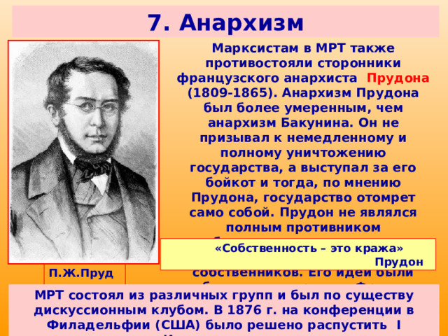 7. Анархизм Марксистам в МРТ также противостояли сторонники французского анархиста Прудона (1809-1865). Анархизм Прудона был более умеренным, чем анархизм Бакунина. Он не призывал к немедленному и полному уничтожению государства, а выступал за его бойкот и тогда, по мнению Прудона, государство отомрет само собой. Прудон не являлся полным противником собственности, поэтому имел поддержку со стороны мелких собственников. Его идеи были особенно популярны во Франции. «Собственность – это кража» Прудон  П.Ж.Прудон МРТ состоял из различных групп и был по существу дискуссионным клубом. В 1876 г. на конференции в Филадельфии (США) было решено распустить I Интернационал. 