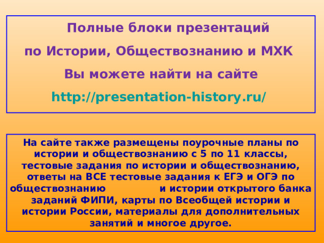  Полные блоки презентаций по Истории, Обществознанию и МХК Вы можете найти на сайте http://presentation-history.ru/  На сайте также размещены  поурочные планы по истории и обществознанию с 5 по 11 классы, тестовые задания по истории и обществознанию, ответы на ВСЕ тестовые задания к ЕГЭ и ОГЭ по обществознанию  и истории открытого банка заданий ФИПИ, карты по Всеобщей истории и истории России, материалы для дополнительных занятий и многое другое. 
