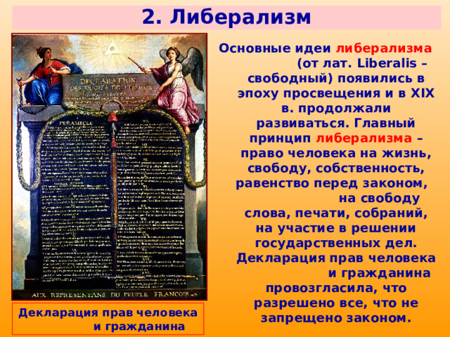 2. Либерализм Основные идеи либерализма (от лат. Liberalis – свободный) появились в эпоху просвещения и в XIX в. продолжали развиваться. Главный принцип либерализма  – право человека на жизнь, свободу, собственность, равенство перед законом, на свободу слова, печати, собраний, на участие в решении государственных дел. Декларация прав человека и гражданина провозгласила, что разрешено все, что не запрещено законом. Декларация прав человека и гражданина 