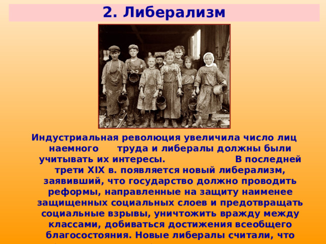 2. Либерализм Индустриальная революция увеличила число лиц наемного труда и либералы должны были учитывать их интересы. В последней трети XIX в. появляется новый либерализм, заявивший, что государство должно проводить реформы, направленные на защиту наименее защищенных социальных слоев и предотвращать социальные взрывы, уничтожить вражду между классами, добиваться достижения всеобщего благосостояния. Новые либералы считали, что правительство и партии должны участвовать в урегулировании общественных противоречий. 