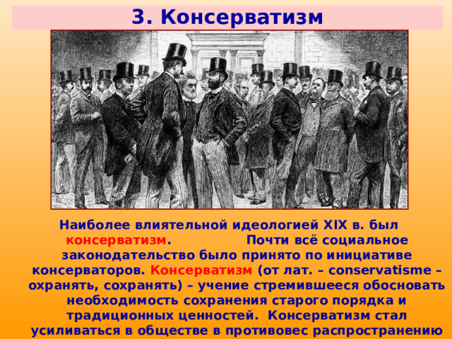 3. Консерватизм Наиболее влиятельной идеологией XIX в. был консерватизм . Почти всё социальное законодательство было принято по инициативе консерваторов. Консерватизм (от лат. – conservatisme – охранять, сохранять) – учение стремившееся обосновать необходимость сохранения старого порядка и традиционных ценностей. Консерватизм стал усиливаться в обществе в противовес распространению либеральных взглядов и влиянию революционных идей. 