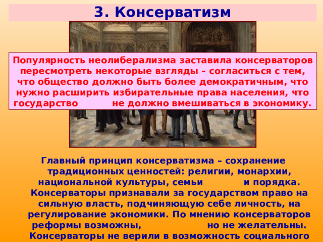 3. Консерватизм Популярность неолиберализма заставила консерваторов пересмотреть некоторые взгляды – согласиться с тем, что общество должно быть более демократичным, что нужно расширить избирательные права населения, что государство не должно вмешиваться в экономику. Главный принцип консерватизма – сохранение традиционных ценностей: религии, монархии, национальной культуры, семьи и порядка. Консерваторы признавали за государством право на сильную власть, подчиняющую себе личность, на регулирование экономики. По мнению консерваторов реформы возможны, но не желательны. Консерваторы не верили в возможность социального равенства всех людей, выступали сторонниками сохранения сословных и классовых различий. 