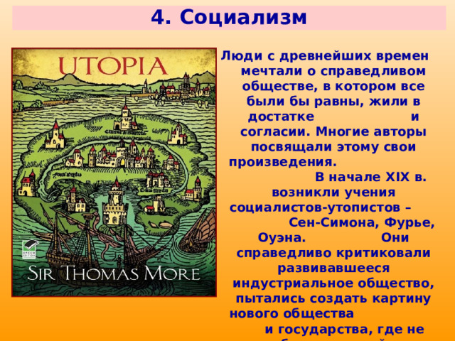 4. Социализм Люди с древнейших времен мечтали о справедливом обществе, в котором все были бы равны, жили в достатке и согласии. Многие авторы посвящали этому свои произведения. В начале XIX в. возникли учения социалистов-утопистов – Сен-Симона, Фурье, Оуэна. Они справедливо критиковали развивавшееся индустриальное общество, пытались создать картину нового общества и государства, где не будет частной собственности, эксплуатации и унижения, где человек будет защищен и уважаем. 