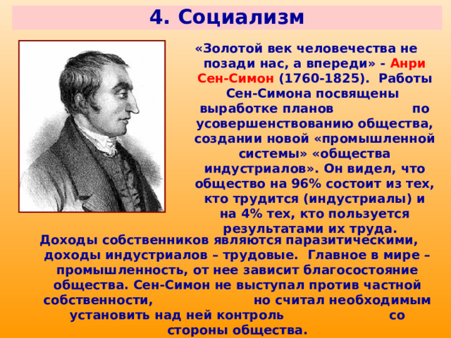 4. Социализм «Золотой век человечества не позади нас, а впереди» - Анри Сен-Симон (1760-1825). Работы Сен-Симона посвящены выработке планов по усовершенствованию общества, создании новой «промышленной системы» «общества индустриалов». Он видел, что общество на 96% состоит из тех, кто трудится (индустриалы) и на 4% тех, кто пользуется результатами их труда. Доходы собственников являются паразитическими, доходы индустриалов – трудовые. Главное в мире – промышленность, от нее зависит благосостояние общества. Сен-Симон не выступал против частной собственности, но считал необходимым установить над ней контроль со стороны общества. 