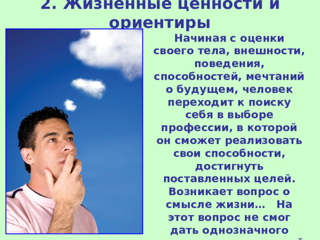 2. Жизненные ценности и ориентиры Начиная с оценки своего тела, внешности, поведения, способностей, мечтаний о будущем, человек переходит к поиску себя в выборе профессии, в которой он сможет реализовать свои способности, достигнуть поставленных целей. Возникает вопрос о смысле жизни… На этот вопрос не смог дать однозначного ответа ни один великий мыслитель… 