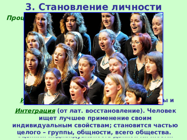 3. Становление личности Процесс становления личности проходит три основные фазы:  Адаптация  (от лат. приспособление). Освоение действующих в той или иной группе норм (нравственных, учебных, производственных и др.) и овладение приемами и средствами, которыми владеют другие члены этой группы; человек усваивает образцы действий и становится как все.  Индивидуализация . Человек ищет способы и средства для обозначения своей индивидуальности, мобилизуются все внутренние ресурсы для ее утверждения. Важно, чтобы люди отметили и оценили индивидуальность данной личности.  Интеграция  (от лат. восстановление). Человек ищет лучшее применение своим индивидуальным свойствам; становится частью целого – группы, общности, всего общества. 