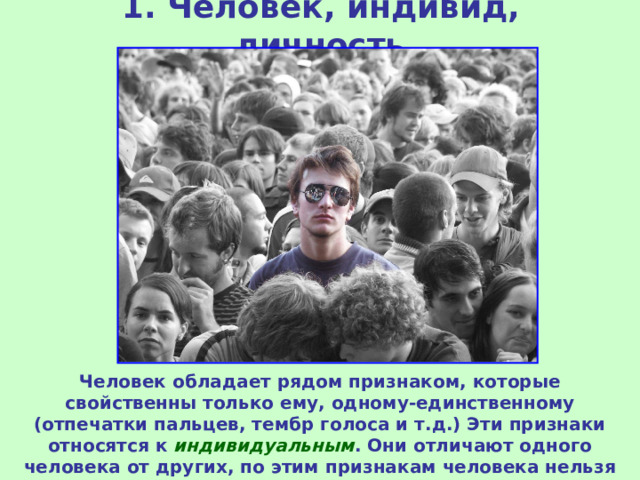 1. Человек, индивид, личность Человек обладает рядом признаком, которые свойственны только ему, одному-единственному (отпечатки пальцев, тембр голоса и т.д.) Эти признаки относятся к индивидуальным . Они отличают одного человека от других, по этим признакам человека нельзя перепутать с другими. 