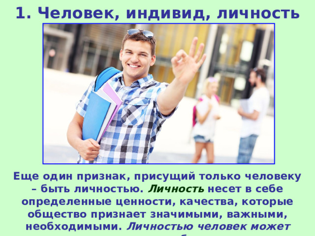 1. Человек, индивид, личность Еще один признак, присущий только человеку – быть личностью. Личность несет в себе определенные ценности, качества, которые общество признает значимыми, важными, необходимыми. Личностью человек может стать только в обществе . 