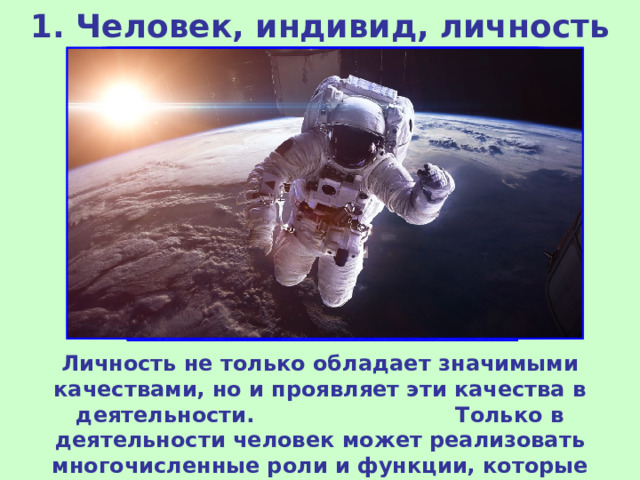 1. Человек, индивид, личность Личность не только обладает значимыми качествами, но и проявляет эти качества в деятельности. Только в деятельности человек может реализовать многочисленные роли и функции, которые свойственны только людям. 