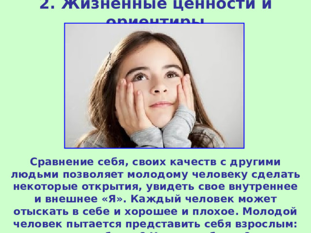 2. Жизненные ценности и ориентиры Сравнение себя, своих качеств с другими людьми позволяет молодому человеку сделать некоторые открытия, увидеть свое внутреннее и внешнее «Я». Каждый человек может отыскать в себе и хорошее и плохое. Молодой человек пытается представить себя взрослым: кем он будет? Каким он будет? 
