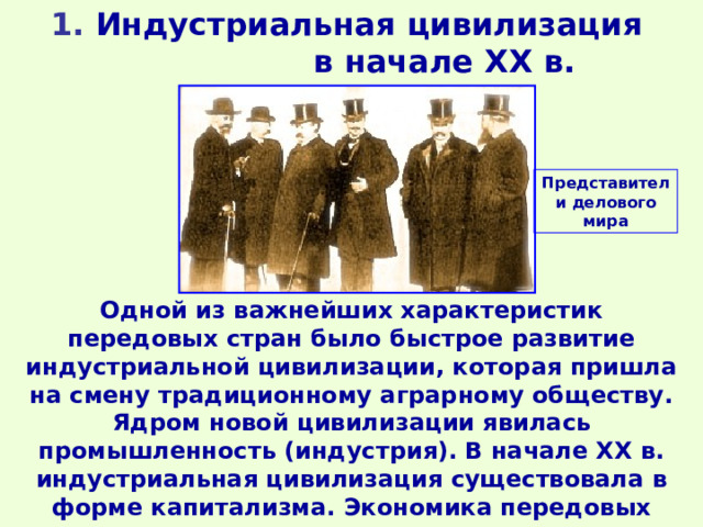 1 . Индустриальная цивилизация в начале ХХ в. Представители делового мира Одной из важнейших характеристик передовых стран было быстрое развитие индустриальной цивилизации, которая пришла на смену традиционному аграрному обществу. Ядром новой цивилизации явилась промышленность (индустрия). В начале XX в. индустриальная цивилизация существовала в форме капитализма. Экономика передовых государств управлялась классом капиталистов (буржуазией). 