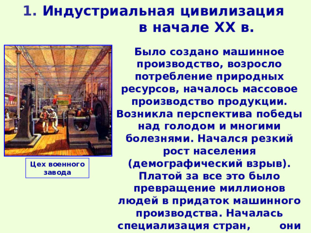 1 . Индустриальная цивилизация в начале ХХ в. Было создано машинное производство, возросло потребление природных ресурсов, началось массовое производство продукции. Возникла перспектива победы над голодом и многими болезнями. Начался резкий рост населения (демографический взрыв). Платой за все это было превращение миллионов людей в придаток машинного производства. Началась специализация стран, они становились «цехами» мирового производства. Цех военного завода 