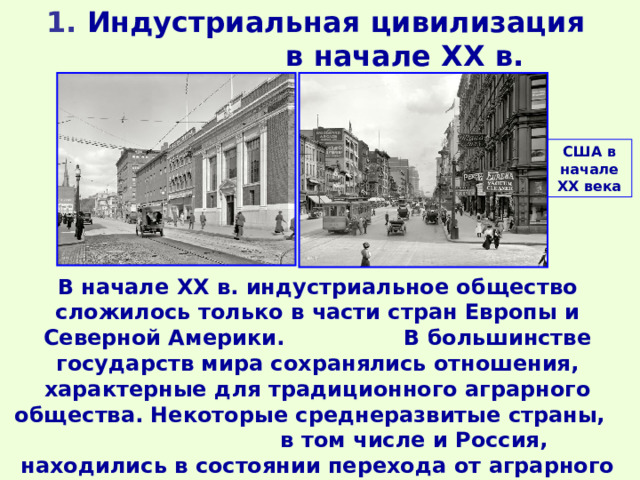 1 . Индустриальная цивилизация в начале ХХ в. США в начале ХХ века В начале XX в. индустриальное общество сложилось только в части стран Европы и Северной Америки. В большинстве государств мира сохранялись отношения, характерные для традиционного аграрного общества. Некоторые среднеразвитые страны, в том числе и Россия, находились в состоянии перехода от аграрного общества к индустриальному (аграрно-индустриальные страны). 