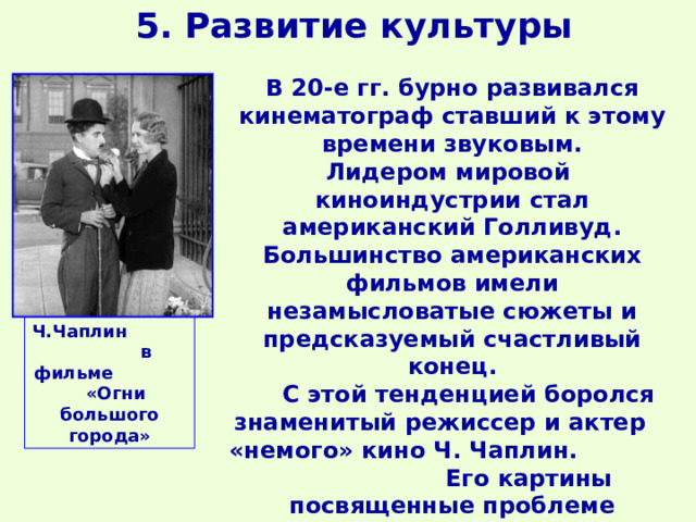 5. Развитие культуры В 20-е гг. бурно развивался кинематограф ставший к этому времени звуковым. Лидером мировой киноиндустрии стал американский Голливуд. Большинство американских фильмов имели незамысловатые сюжеты и предсказуемый счастливый конец.  С этой тенденцией боролся знаменитый режиссер и актер «немого» кино Ч. Чаплин. Его картины посвященные проблеме «маленького человека» стали мировой классикой.  Ч.Чаплин в фильме «Огни большого города» 