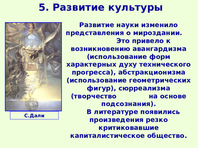 5. Развитие культуры Развитие науки изменило представления о мироздании. Это привело к возникновению авангардизма (использование форм характерных духу технического прогресса), абстракционизма (использование геометрических фигур), сюрреализма (творчество на основе подсознания).  В литературе появились произведения резко критиковавшие капиталистическое общество.  С.Дали 