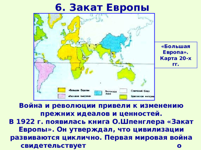 6. Закат Европы «Большая Европа». Карта 20-х гг. Война и революции привели к изменению прежних идеалов и ценностей. В 1922 г. появилась книга О.Шпенглера «Закат Европы». Он утверждал, что цивилизации развиваются циклично. Первая мировая война свидетельствует о «старении и закате Европы». 