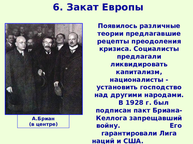 6. Закат Европы Появилось различные теории предлагавшие рецепты преодоления кризиса. Социалисты предлагали ликвидировать капитализм, националисты - установить господство над другими народами.  В 1928 г. был подписан пакт Бриана-Келлога запрещавший войну. Его гарантировали Лига наций и США. К середине 30-х гг. пакт подписали 63 государства. А.Бриан (в центре) 